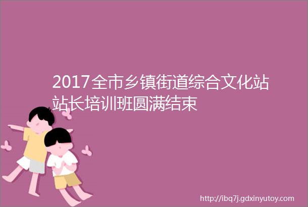 2017全市乡镇街道综合文化站站长培训班圆满结束