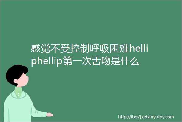 感觉不受控制呼吸困难helliphellip第一次舌吻是什么感觉