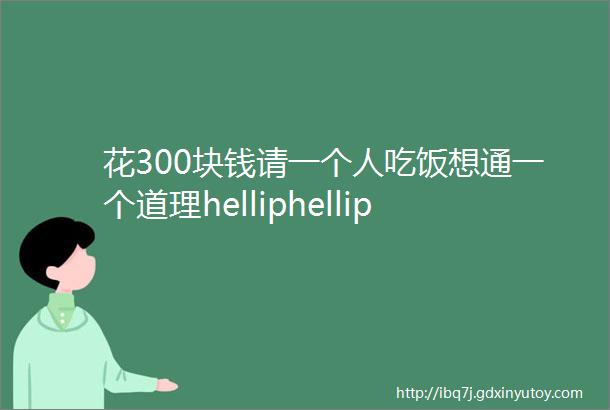 花300块钱请一个人吃饭想通一个道理helliphellip