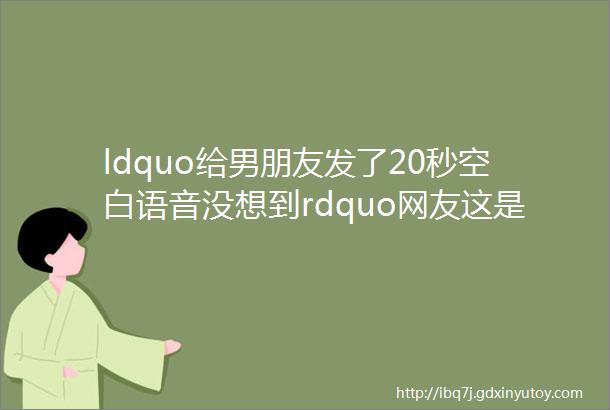 ldquo给男朋友发了20秒空白语音没想到rdquo网友这是想逼你分手么