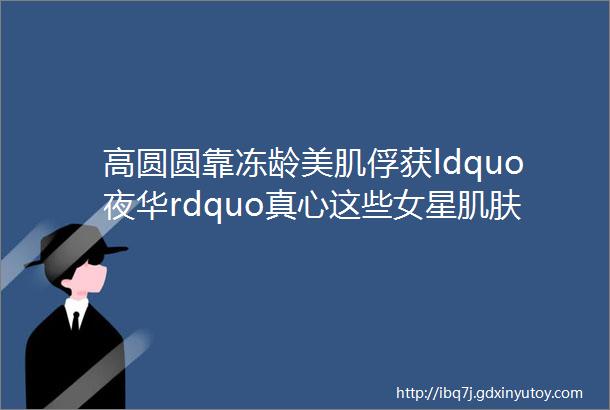 高圆圆靠冻龄美肌俘获ldquo夜华rdquo真心这些女星肌肤天生自带光环