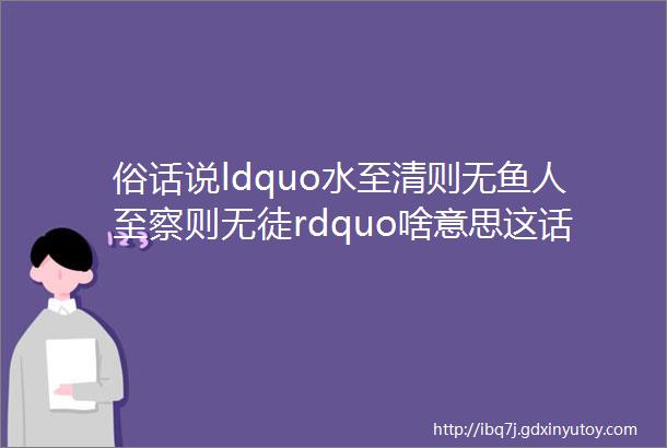 俗话说ldquo水至清则无鱼人至察则无徒rdquo啥意思这话有道理吗